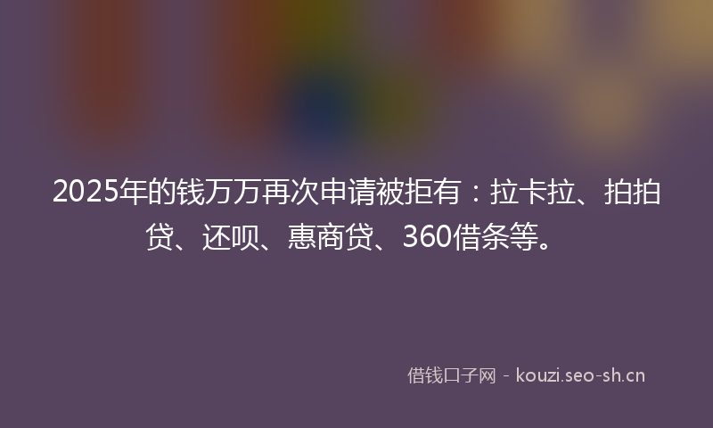 2025年的钱万万再次申请被拒有：拉卡拉、拍拍贷、还呗、惠商贷、360借条等。