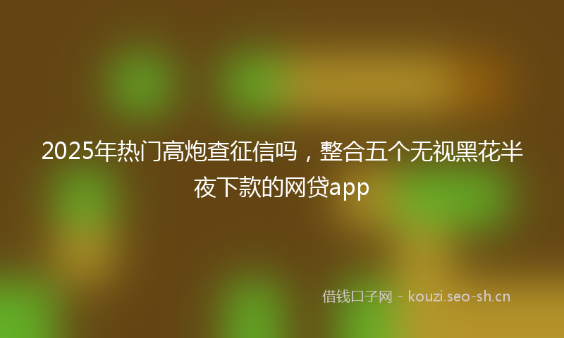 2025年热门高炮查征信吗，整合五个无视黑花半夜下款的网贷app