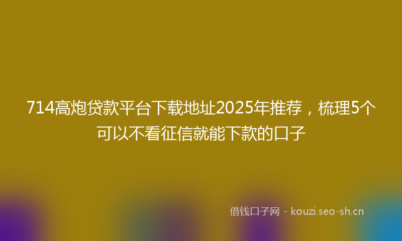 714高炮贷款平台下载地址2025年推荐，梳理5个可以不看征信就能下款的口子