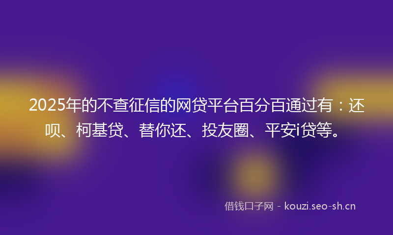2025年的不查征信的网贷平台百分百通过有：还呗、柯基贷、替你还、投友圈、平安i贷等。