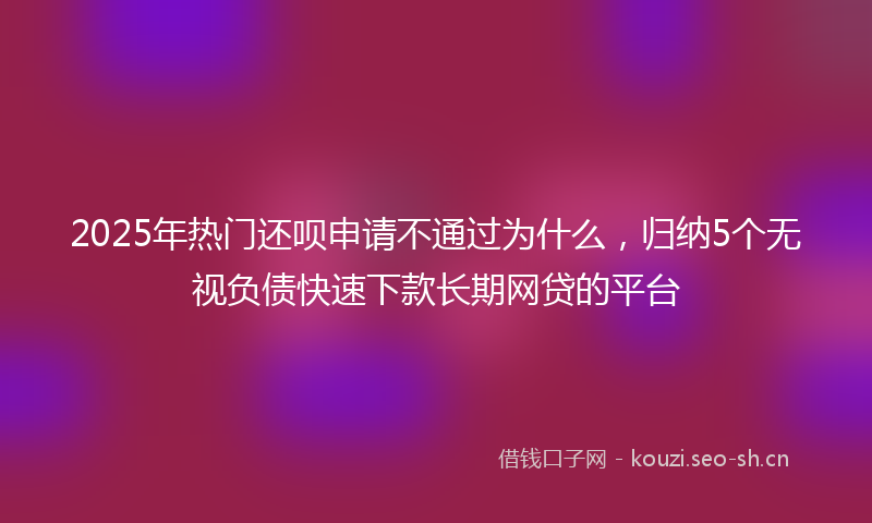 2025年热门还呗申请不通过为什么，归纳5个无视负债快速下款长期网贷的平台