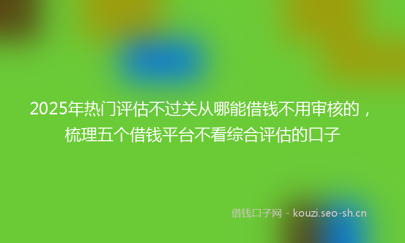 2025年热门评估不过关从哪能借钱不用审核的，梳理五个借钱平台不看综合评估的口子