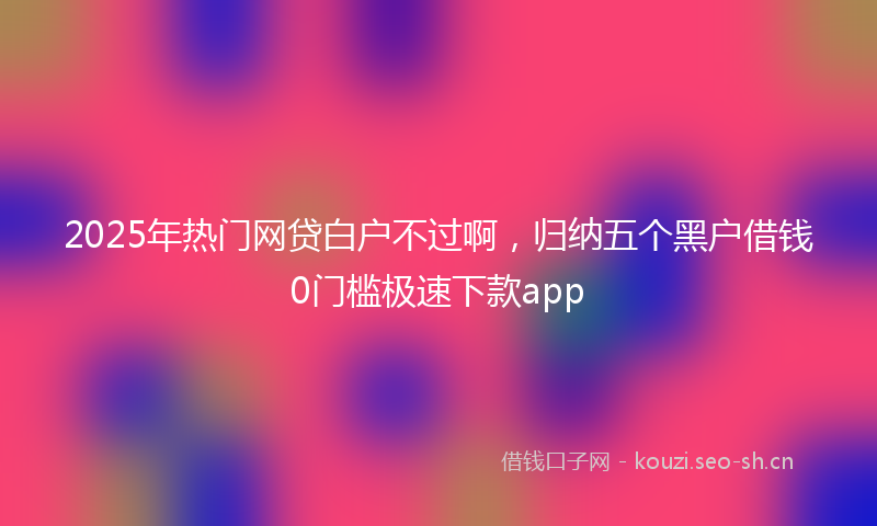 2025年热门网贷白户不过啊，归纳五个黑户借钱0门槛极速下款app