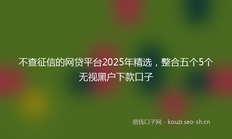 不查征信的网贷平台2025年精选，整合五个5个无视黑户下款口子