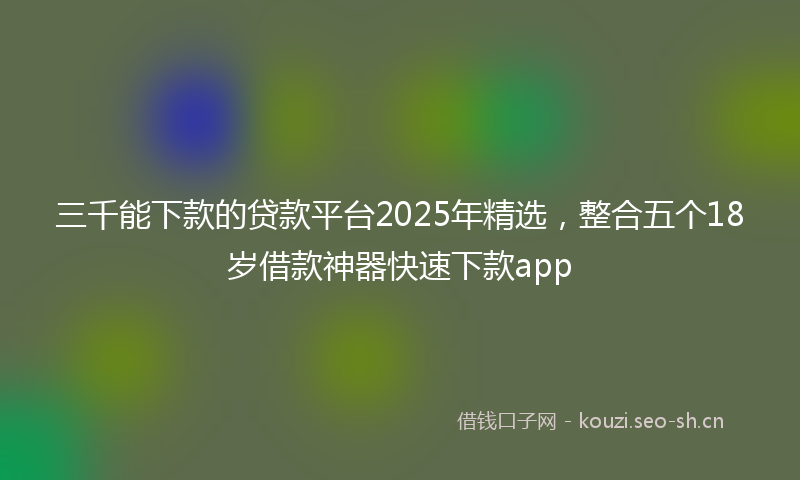 三千能下款的贷款平台2025年精选，整合五个18岁借款神器快速下款app