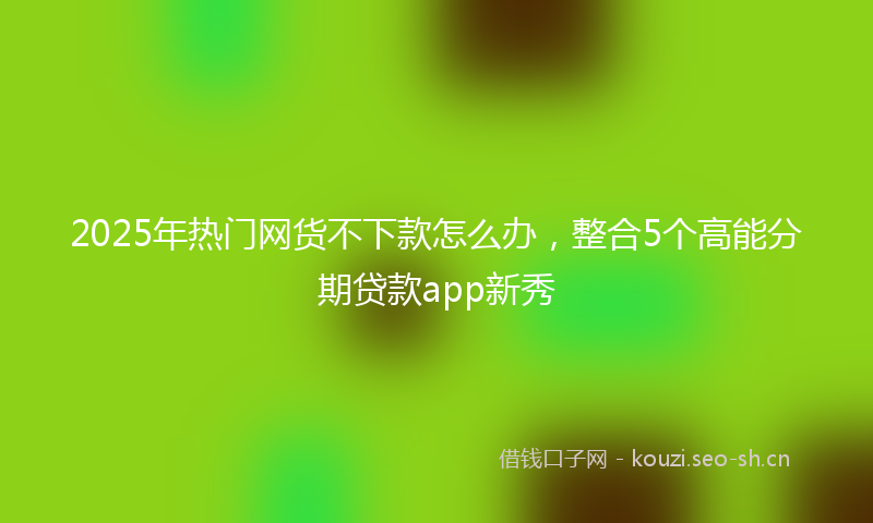 2025年热门网货不下款怎么办，整合5个高能分期贷款app新秀