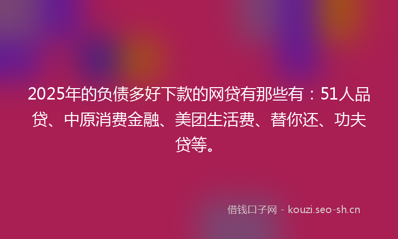2025年的负债多好下款的网贷有那些有：51人品贷、中原消费金融、美团生活费、替你还、功夫贷等。