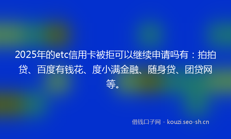 2025年的etc信用卡被拒可以继续申请吗有：拍拍贷、百度有钱花、度小满金融、随身贷、团贷网等。