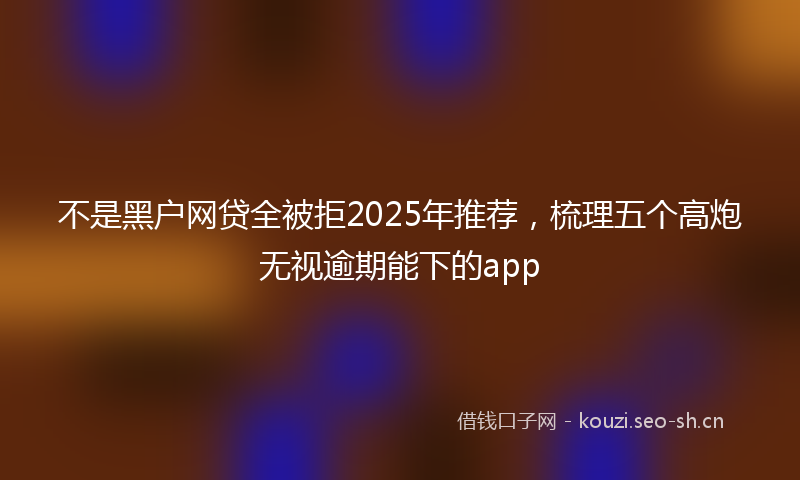 不是黑户网贷全被拒2025年推荐，梳理五个高炮无视逾期能下的app