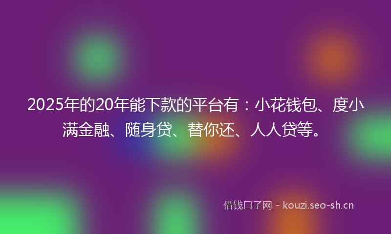 2025年的20年能下款的平台有：小花钱包、度小满金融、随身贷、替你还、人人贷等。