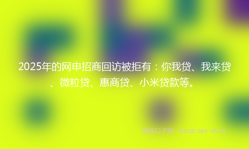 2025年的网申招商回访被拒有：你我贷、我来贷、微粒贷、惠商贷、小米贷款等。
