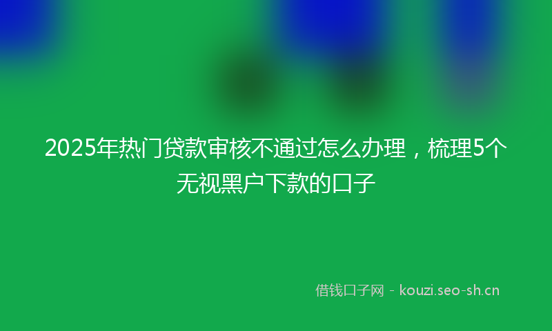 2025年热门贷款审核不通过怎么办理，梳理5个无视黑户下款的口子