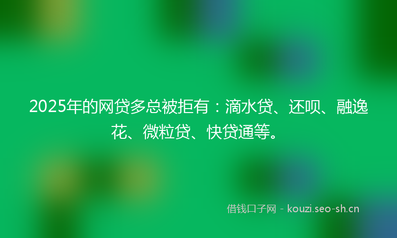 2025年的网贷多总被拒有：滴水贷、还呗、融逸花、微粒贷、快贷通等。