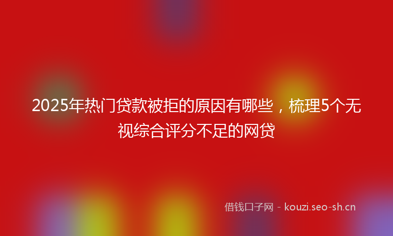 2025年热门贷款被拒的原因有哪些，梳理5个无视综合评分不足的网贷