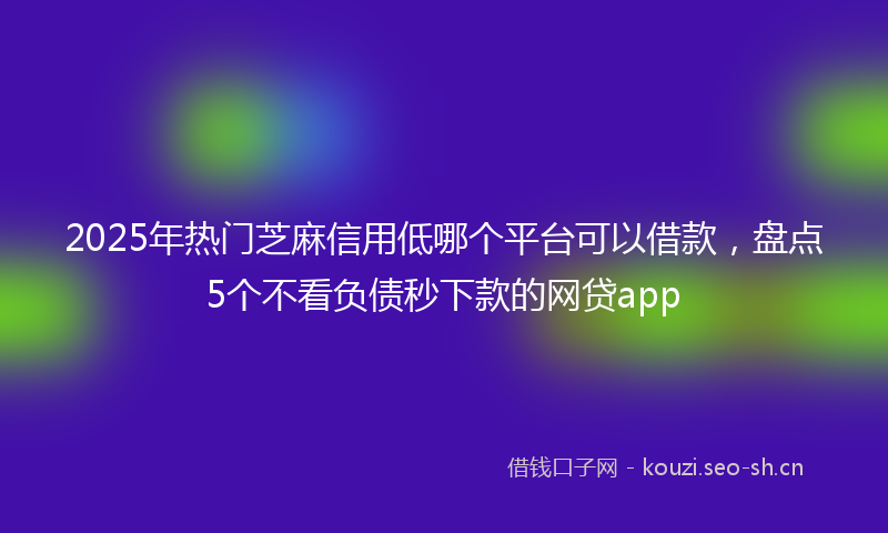 2025年热门芝麻信用低哪个平台可以借款，盘点5个不看负债秒下款的网贷app