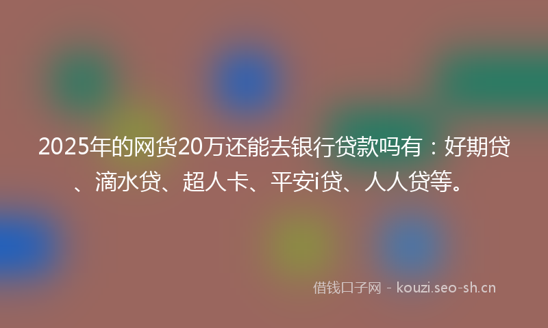 2025年的网货20万还能去银行贷款吗有：好期贷、滴水贷、超人卡、平安i贷、人人贷等。