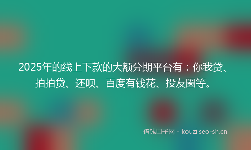 2025年的线上下款的大额分期平台有：你我贷、拍拍贷、还呗、百度有钱花、投友圈等。