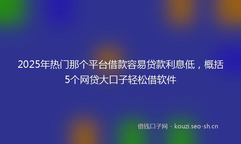 2025年热门那个平台借款容易贷款利息低，概括5个网贷大口子轻松借软件