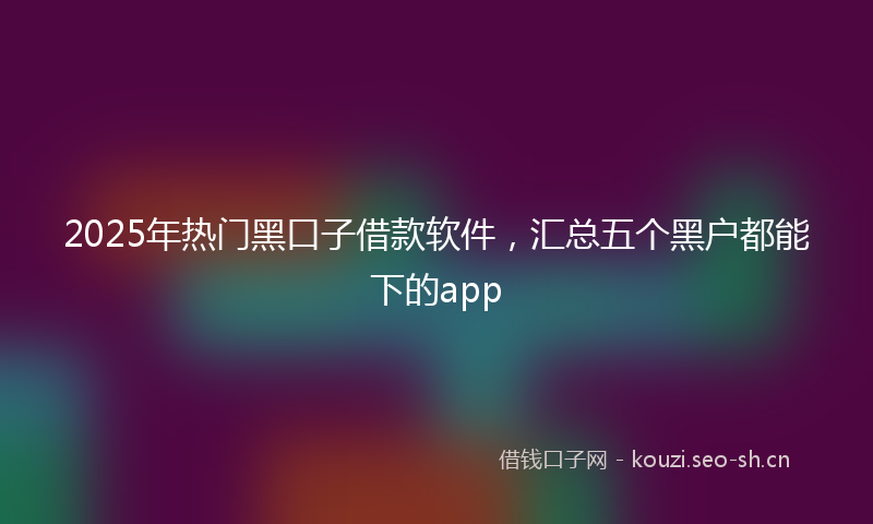 2025年热门黑口子借款软件，汇总五个黑户都能下的app