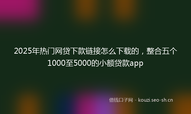 2025年热门网贷下款链接怎么下载的，整合五个1000至5000的小额贷款app