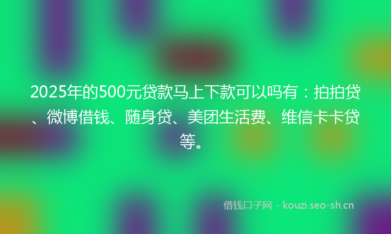 2025年的500元贷款马上下款可以吗有：拍拍贷、微博借钱、随身贷、美团生活费、维信卡卡贷等。