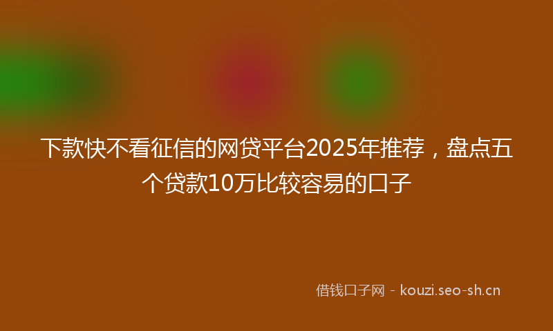 下款快不看征信的网贷平台2025年推荐,盘点五个贷款10万比较容易的口子