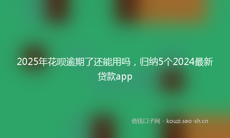 2025年花呗逾期了还能用吗,归纳5个2024最新贷款app