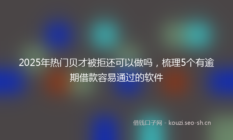 2025年热门贝才被拒还可以做吗,梳理5个有逾期借款容易通过的软件