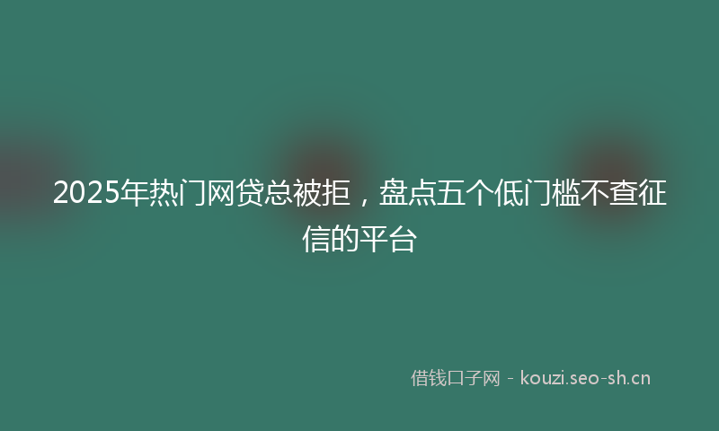 2025年热门网贷总被拒，盘点五个低门槛不查征信的平台