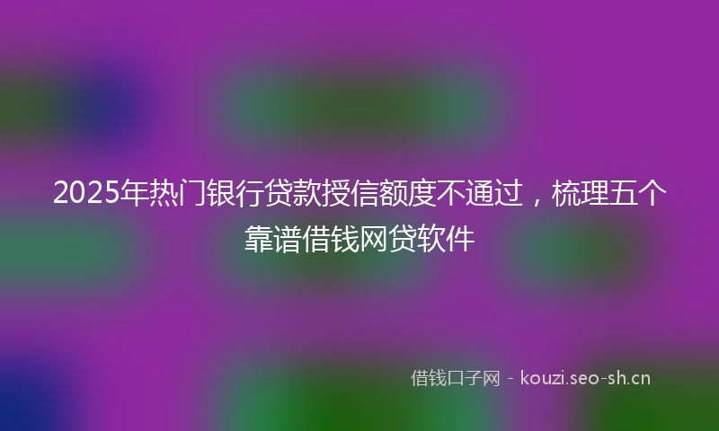 2025年热门银行贷款授信额度不通过，梳理五个靠谱借钱网贷软件