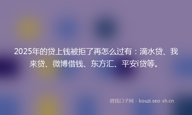 2025年的贷上钱被拒了再怎么过有：滴水贷、我来贷、微博借钱、东方汇、平安i贷等。