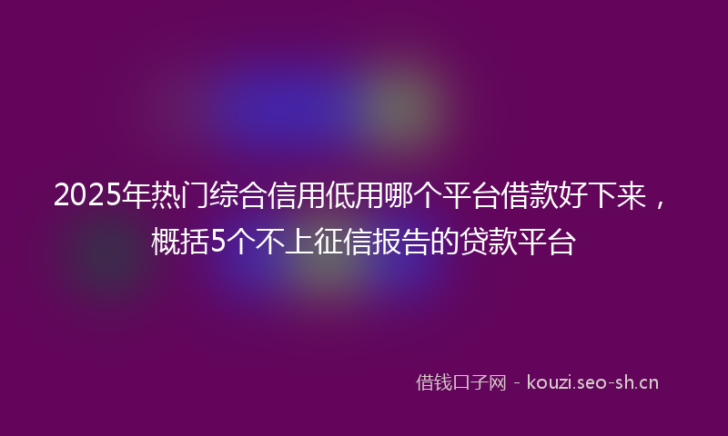 2025年热门综合信用低用哪个平台借款好下来，概括5个不上征信报告的贷款平台