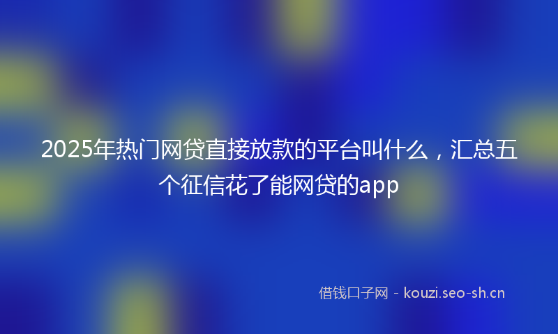 2025年热门网贷直接放款的平台叫什么，汇总五个征信花了能网贷的app