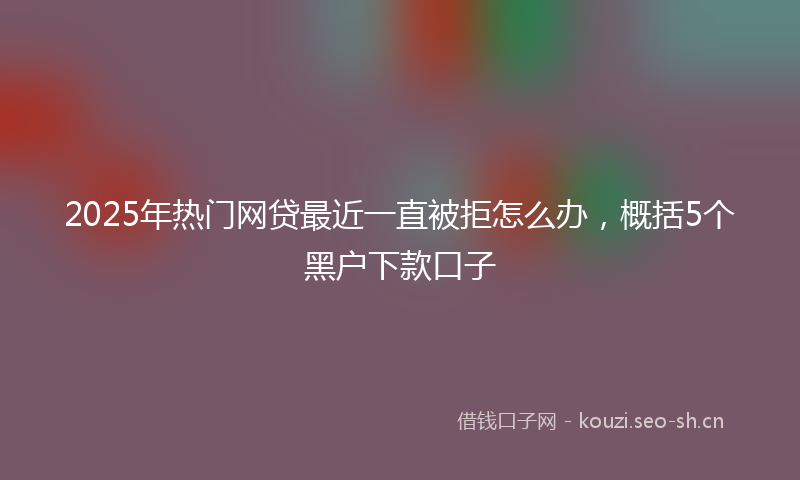 2025年热门网贷最近一直被拒怎么办，概括5个黑户下款口子
