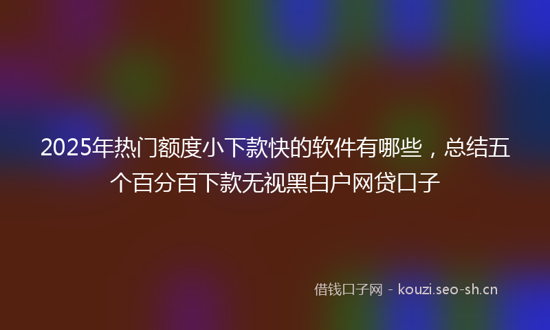 2025年热门额度小下款快的软件有哪些，总结五个百分百下款无视黑白户网贷口子