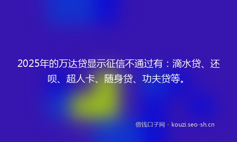 2025年的万达贷显示征信不通过有：滴水贷、还呗、超人卡、随身贷、功夫贷等。