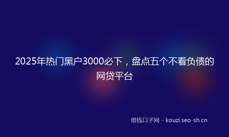 2025年热门黑户3000必下，盘点五个不看负债的网贷平台