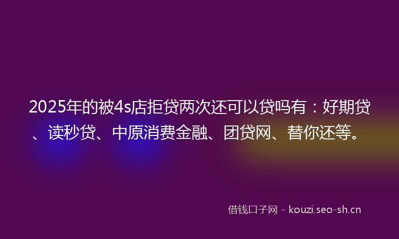 2025年的被4s店拒贷两次还可以贷吗有：好期贷、读秒贷、中原消费金融、团贷网、替你还等。