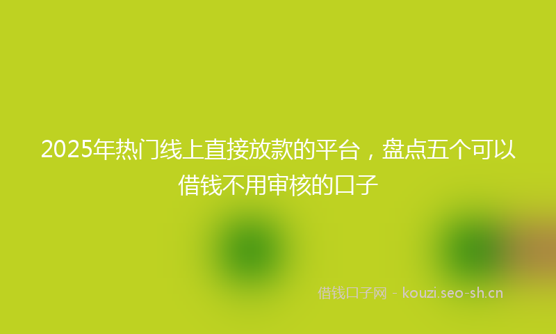2025年热门线上直接放款的平台，盘点五个可以借钱不用审核的口子