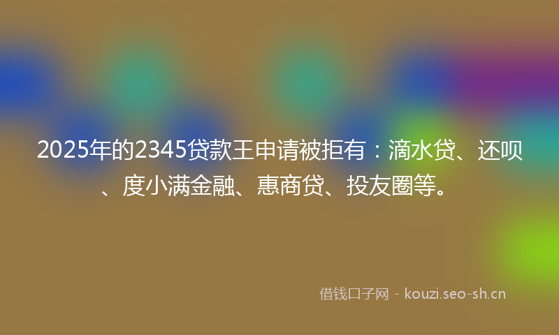 2025年的2345贷款王申请被拒有:滴水贷、还呗、度小满金融、惠商贷、投友圈等。