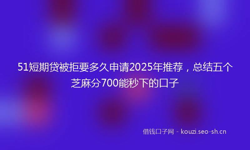 51短期贷被拒要多久申请2025年推荐，总结五个芝麻分700能秒下的口子