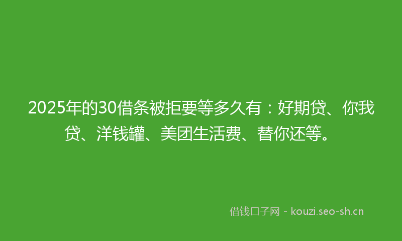 2025年的30借条被拒要等多久有：好期贷、你我贷、洋钱罐、美团生活费、替你还等。