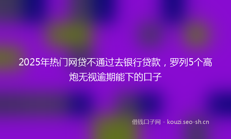 2025年热门网贷不通过去银行贷款，罗列5个高炮无视逾期能下的口子