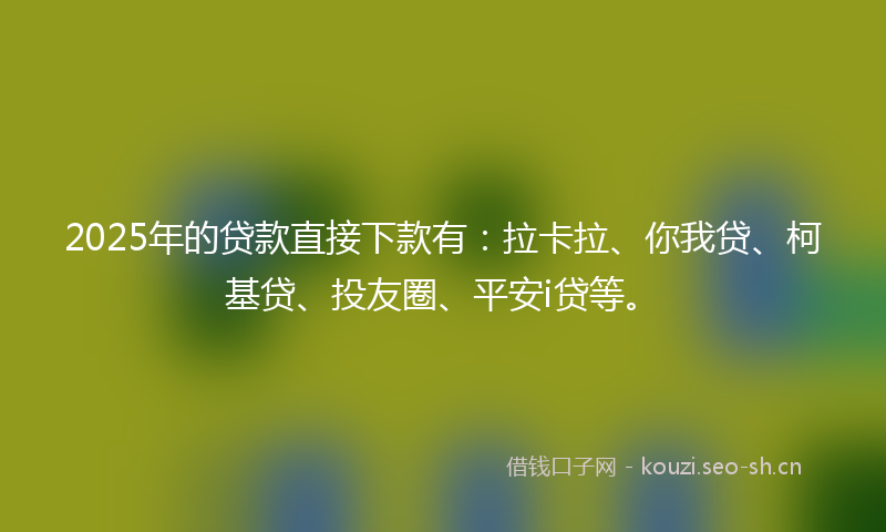 2025年的贷款直接下款有：拉卡拉、你我贷、柯基贷、投友圈、平安i贷等。