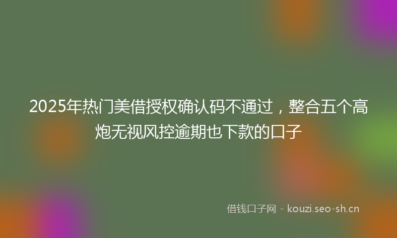 2025年热门美借授权确认码不通过，整合五个高炮无视风控逾期也下款的口子