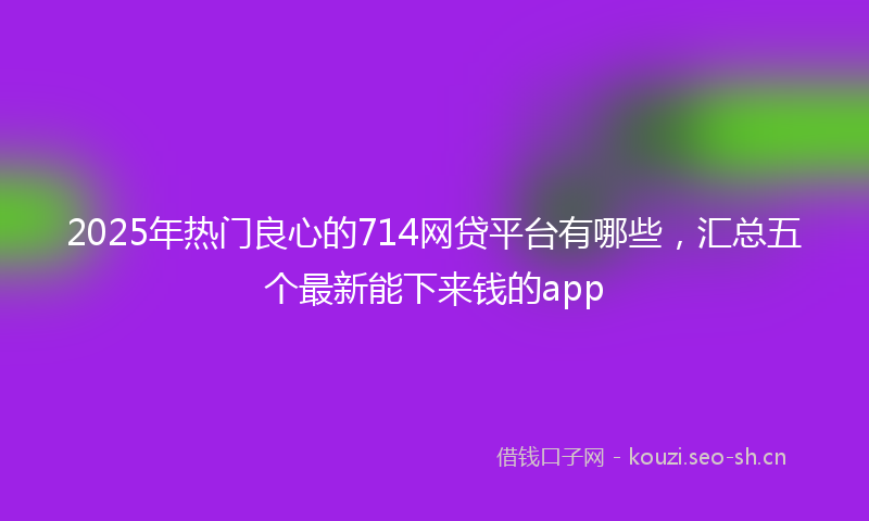 2025年热门良心的714网贷平台有哪些，汇总五个最新能下来钱的app