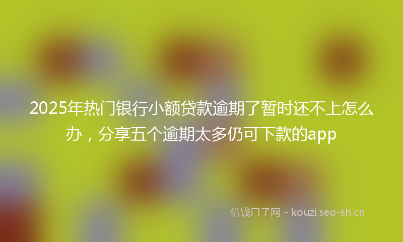 2025年热门银行小额贷款逾期了暂时还不上怎么办,分享五个逾期太多仍可下款的app