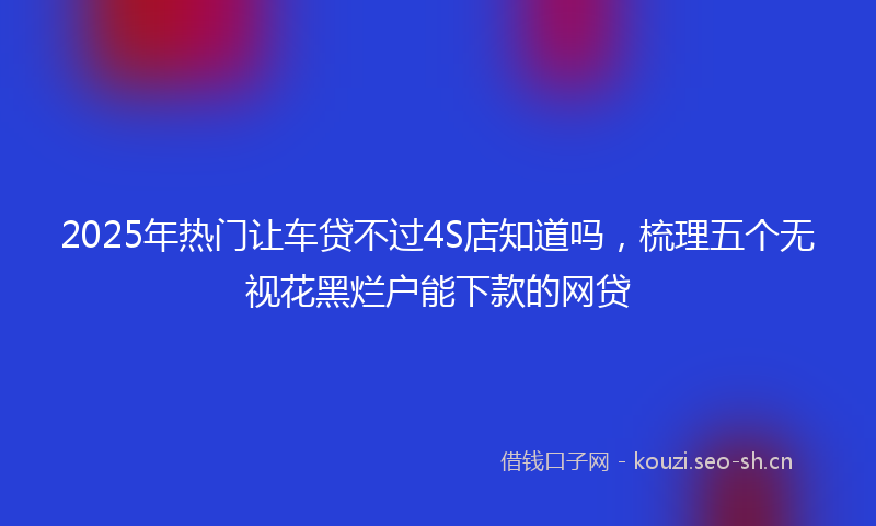 2025年热门让车贷不过4S店知道吗，梳理五个无视花黑烂户能下款的网贷