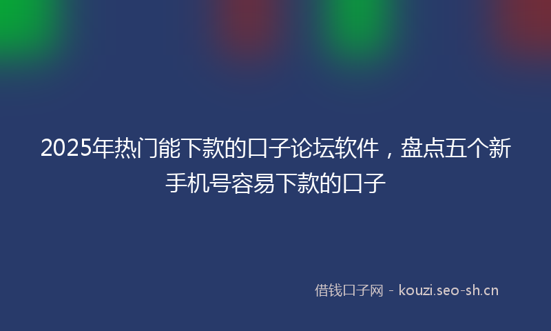 2025年热门能下款的口子论坛软件，盘点五个新手机号容易下款的口子