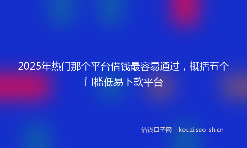 2025年热门那个平台借钱最容易通过，概括五个门槛低易下款平台